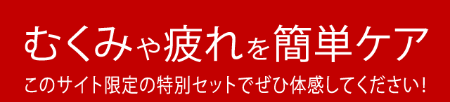 むくみや疲れを簡単ケアこのサイト限定の特別セットでぜひ体感してください!